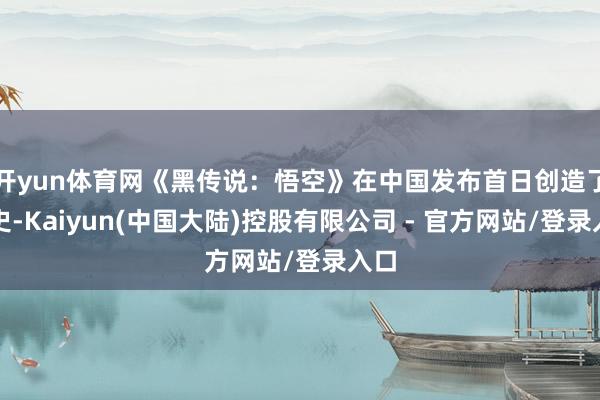 开yun体育网《黑传说：悟空》在中国发布首日创造了历史-Kaiyun(中国大陆)控股有限公司 - 官方网站/登录入口
