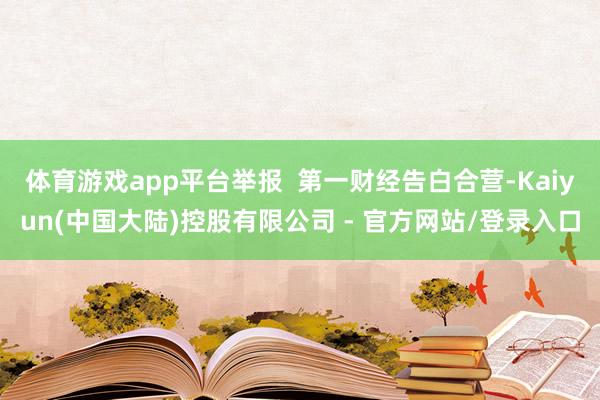 体育游戏app平台举报 第一财经告白合营-Kaiyun(中国大陆)控股有限公司 - 官方网站/登录入口