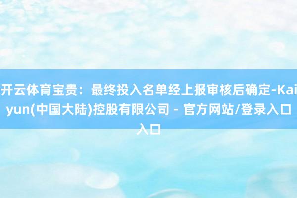 开云体育宝贵:最终投入名单经上报审核后确定-Kaiyun(中国大陆)控股有限公司 - 官方网站/登录入口
