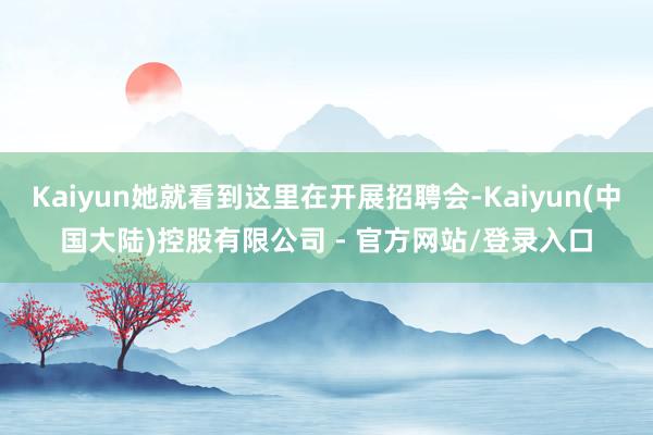 Kaiyun她就看到这里在开展招聘会-Kaiyun(中国大陆)控股有限公司 - 官方网站/登录入口