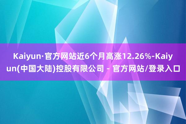 Kaiyun·官方网站近6个月高涨12.26%-Kaiyun(中国大陆)控股有限公司 - 官方网站/登录入口