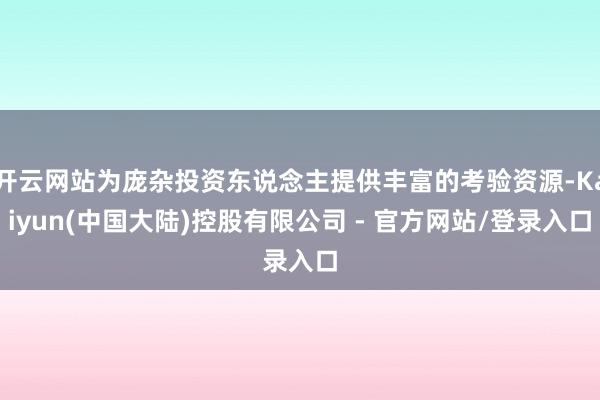 开云网站为庞杂投资东说念主提供丰富的考验资源-Kaiyun(中国大陆)控股有限公司 - 官方网站/登录入口