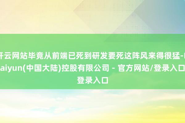 开云网站毕竟从前端已死到研发要死这阵风来得很猛-Kaiyun(中国大陆)控股有限公司 - 官方网站/登录入口