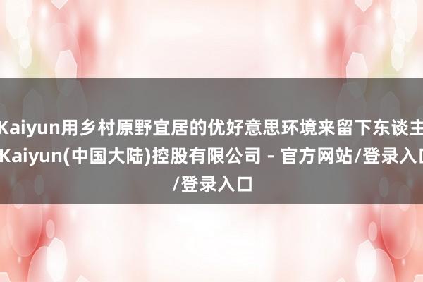 Kaiyun用乡村原野宜居的优好意思环境来留下东谈主-Kaiyun(中国大陆)控股有限公司 - 官方网站/登录入口