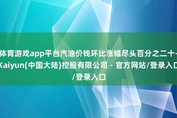 体育游戏app平台汽油价钱环比涨幅尽头百分之二十-Kaiyun(中国大陆)控股有限公司 - 官方网站/登录入口