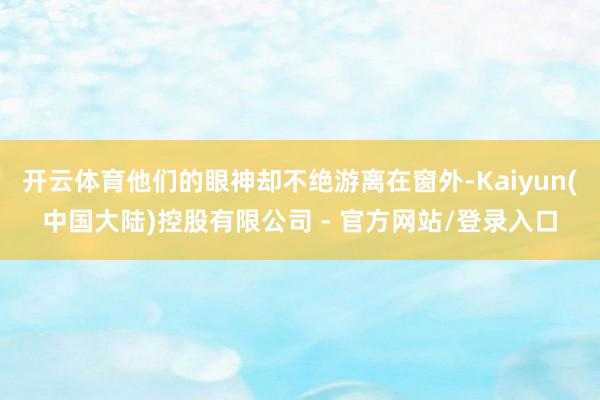 开云体育他们的眼神却不绝游离在窗外-Kaiyun(中国大陆)控股有限公司 - 官方网站/登录入口