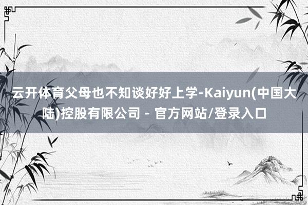 云开体育父母也不知谈好好上学-Kaiyun(中国大陆)控股有限公司 - 官方网站/登录入口