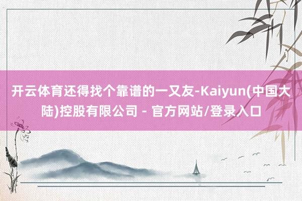开云体育还得找个靠谱的一又友-Kaiyun(中国大陆)控股有限公司 - 官方网站/登录入口