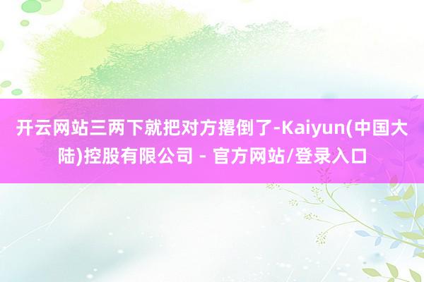 开云网站三两下就把对方撂倒了-Kaiyun(中国大陆)控股有限公司 - 官方网站/登录入口