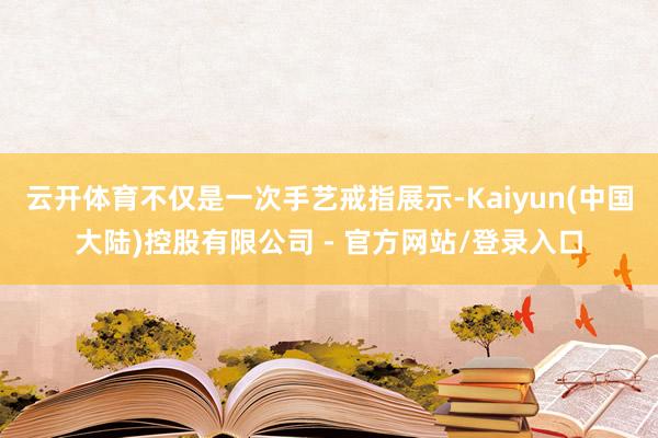 云开体育不仅是一次手艺戒指展示-Kaiyun(中国大陆)控股有限公司 - 官方网站/登录入口