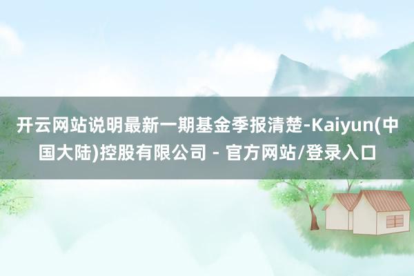 开云网站说明最新一期基金季报清楚-Kaiyun(中国大陆)控股有限公司 - 官方网站/登录入口