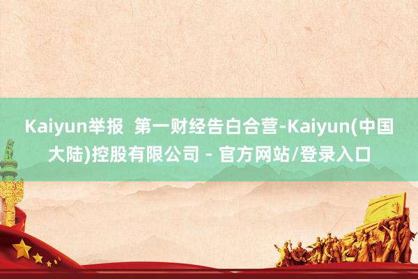 Kaiyun举报  第一财经告白合营-Kaiyun(中国大陆)控股有限公司 - 官方网站/登录入口