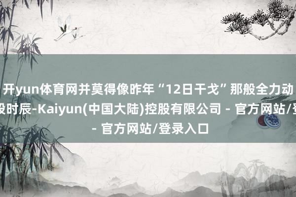 开yun体育网并莫得像昨年“12日干戈”那般全力动手！这段时辰-Kaiyun(中国大陆)控股有限公司 - 官方网站/登录入口