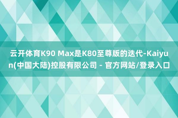 云开体育K90 Max是K80至尊版的迭代-Kaiyun(中国大陆)控股有限公司 - 官方网站/登录入口