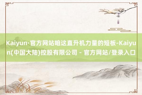 Kaiyun·官方网站咱这直升机力量的短板-Kaiyun(中国大陆)控股有限公司 - 官方网站/登录入口