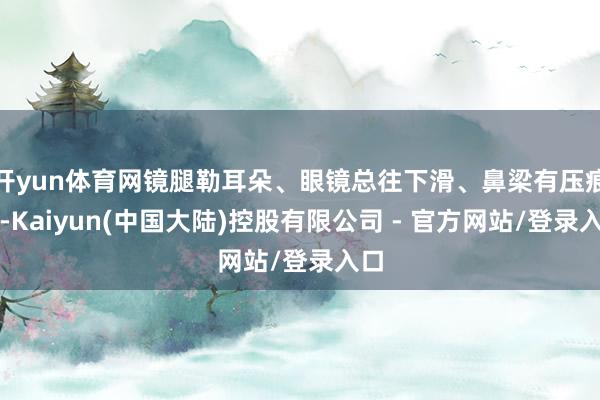 开yun体育网镜腿勒耳朵、眼镜总往下滑、鼻梁有压痕等-Kaiyun(中国大陆)控股有限公司 - 官方网站/登录入口