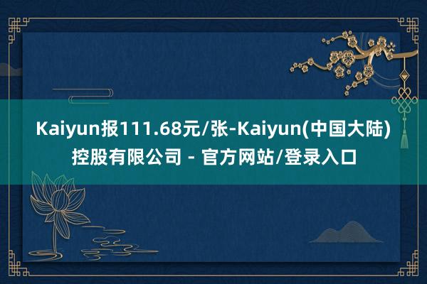 Kaiyun报111.68元/张-Kaiyun(中国大陆)控股有限公司 - 官方网站/登录入口
