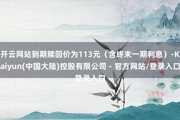 开云网站到期赎回价为113元（含终末一期利息）-Kaiyun(中国大陆)控股有限公司 - 官方网站/登录入口