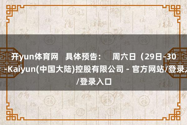 开yun体育网   具体预告：   周六日（29日-30日）-Kaiyun(中国大陆)控股有限公司 - 官方网站/登录入口