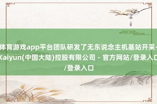 体育游戏app平台团队研发了无东说念主机基站开采-Kaiyun(中国大陆)控股有限公司 - 官方网站/登录入口