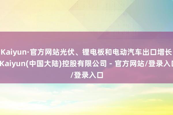 Kaiyun·官方网站光伏、锂电板和电动汽车出口增长-Kaiyun(中国大陆)控股有限公司 - 官方网站/登录入口
