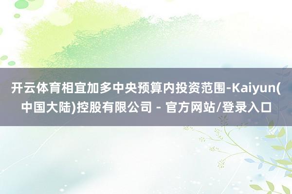 开云体育相宜加多中央预算内投资范围-Kaiyun(中国大陆)控股有限公司 - 官方网站/登录入口