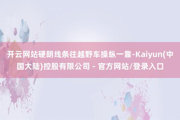 开云网站硬朗线条往越野车操纵一靠-Kaiyun(中国大陆)控股有限公司 - 官方网站/登录入口