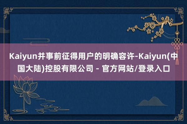 Kaiyun并事前征得用户的明确容许-Kaiyun(中国大陆)控股有限公司 - 官方网站/登录入口