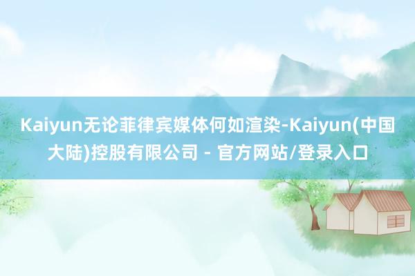 Kaiyun无论菲律宾媒体何如渲染-Kaiyun(中国大陆)控股有限公司 - 官方网站/登录入口