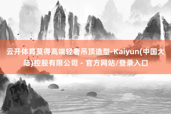 云开体育莫得高端轻奢吊顶造型-Kaiyun(中国大陆)控股有限公司 - 官方网站/登录入口