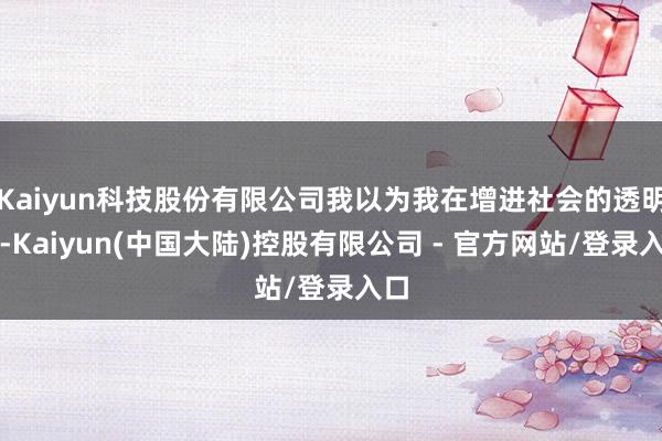 Kaiyun科技股份有限公司我以为我在增进社会的透明度-Kaiyun(中国大陆)控股有限公司 - 官方网站/登录入口
