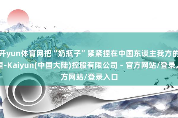 开yun体育网把“奶瓶子”紧紧捏在中国东谈主我方的手里-Kaiyun(中国大陆)控股有限公司 - 官方网站/登录入口