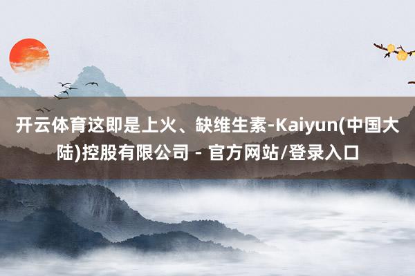 开云体育这即是上火、缺维生素-Kaiyun(中国大陆)控股有限公司 - 官方网站/登录入口