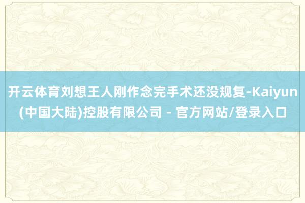 开云体育刘想王人刚作念完手术还没规复-Kaiyun(中国大陆)控股有限公司 - 官方网站/登录入口