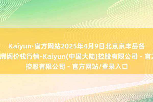Kaiyun·官方网站2025年4月9日北京京丰岳各庄农副家具批发阛阓价钱行情-Kaiyun(中国大陆)控股有限公司 - 官方网站/登录入口
