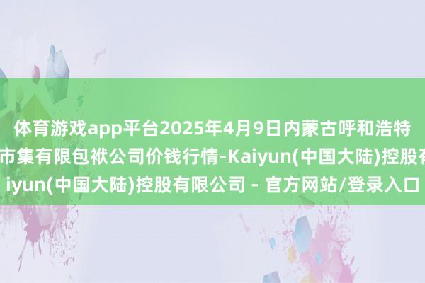 体育游戏app平台2025年4月9日内蒙古呼和浩特市东瓦窑农副居品批发市集有限包袱公司价钱行情-Kaiyun(中国大陆)控股有限公司 - 官方网站/登录入口