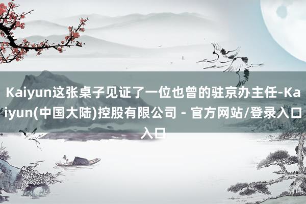 Kaiyun这张桌子见证了一位也曾的驻京办主任-Kaiyun(中国大陆)控股有限公司 - 官方网站/登录入口
