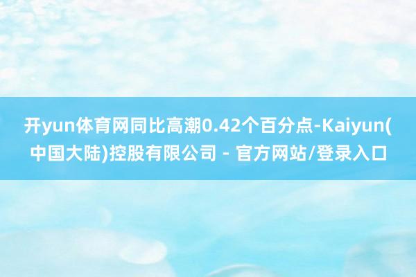 开yun体育网同比高潮0.42个百分点-Kaiyun(中国大陆)控股有限公司 - 官方网站/登录入口