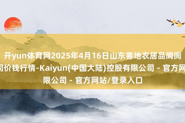 开yun体育网2025年4月16日山东喜地农居品阛阓搞定有限公司价钱行情-Kaiyun(中国大陆)控股有限公司 - 官方网站/登录入口