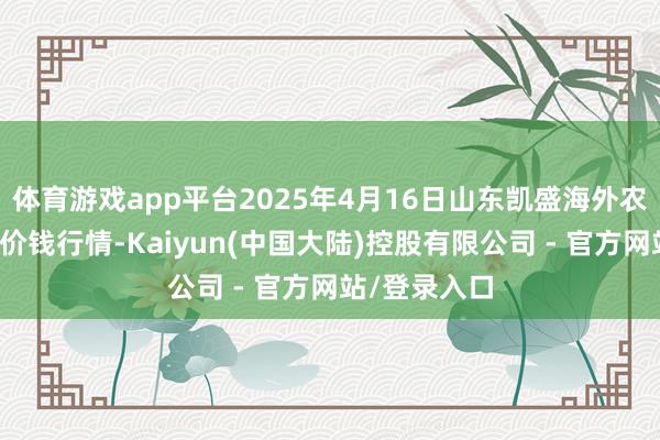 体育游戏app平台2025年4月16日山东凯盛海外农居品物流城价钱行情-Kaiyun(中国大陆)控股有限公司 - 官方网站/登录入口