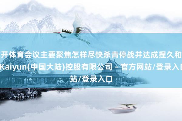 云开体育会议主要聚焦怎样尽快杀青停战并达成捏久和平-Kaiyun(中国大陆)控股有限公司 - 官方网站/登录入口