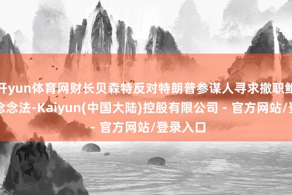 开yun体育网财长贝森特反对特朗普参谋人寻求撤职鲍威尔的念念法-Kaiyun(中国大陆)控股有限公司 - 官方网站/登录入口