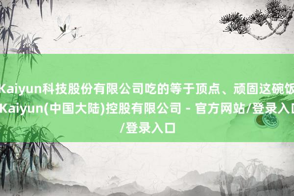 Kaiyun科技股份有限公司吃的等于顶点、顽固这碗饭-Kaiyun(中国大陆)控股有限公司 - 官方网站/登录入口