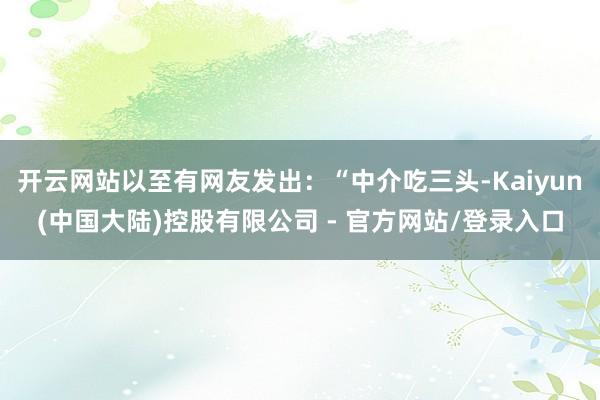 开云网站以至有网友发出:“中介吃三头-Kaiyun(中国大陆)控股有限公司 - 官方网站/登录入口