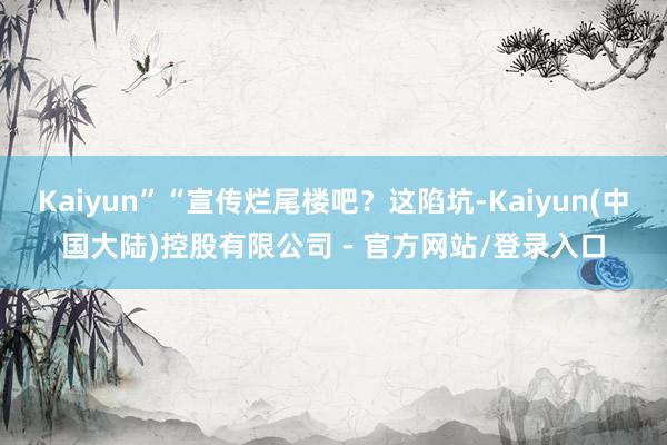 Kaiyun”“宣传烂尾楼吧？这陷坑-Kaiyun(中国大陆)控股有限公司 - 官方网站/登录入口