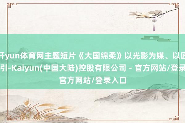 开yun体育网主题短片《大国绵柔》以光影为媒、以匠心为引-Kaiyun(中国大陆)控股有限公司 - 官方网站/登录入口