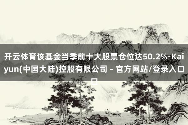 开云体育该基金当季前十大股票仓位达50.2%-Kaiyun(中国大陆)控股有限公司 - 官方网站/登录入口