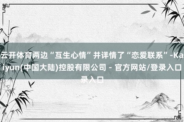 云开体育两边“互生心情”并详情了“恋爱联系”-Kaiyun(中国大陆)控股有限公司 - 官方网站/登录入口