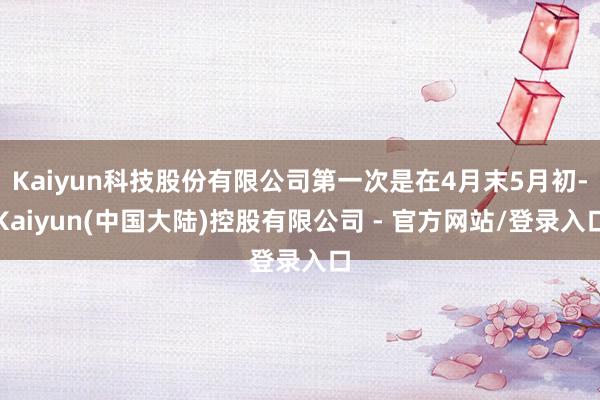 Kaiyun科技股份有限公司第一次是在4月末5月初-Kaiyun(中国大陆)控股有限公司 - 官方网站/登录入口