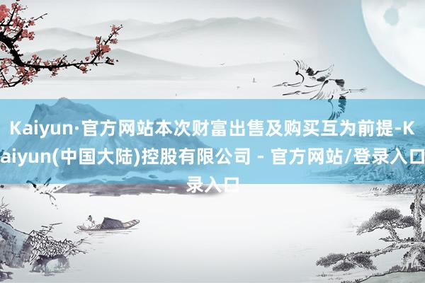 Kaiyun·官方网站本次财富出售及购买互为前提-Kaiyun(中国大陆)控股有限公司 - 官方网站/登录入口